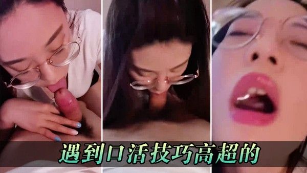 遇到口活技巧高超的真 的口爆比操逼爽多了都不想操逼了只想要被她口
