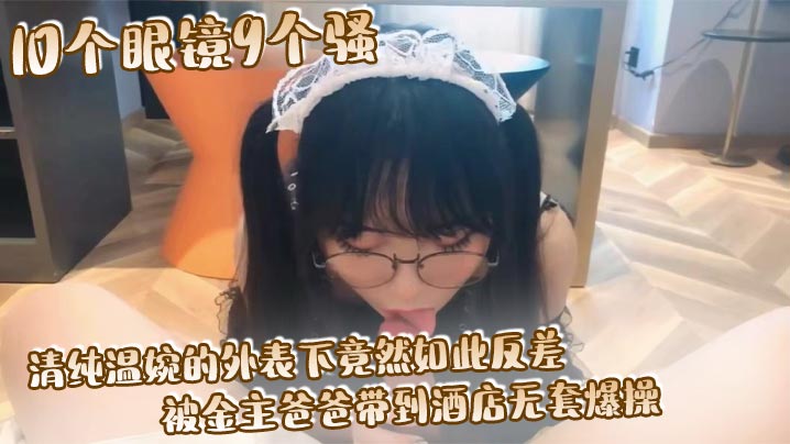 10个眼镜9个骚清纯温婉的外表下竟然如此反差,被金主爸爸带到酒店无套爆操,小小年纪已经是个小骚货